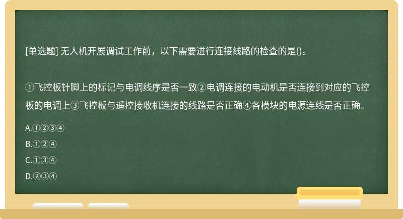 无人机开展调试工作前，以下需要进行连接线路的检查的是()。①飞控板针脚上的标记与电调线序是否一致②电调连接的电动机是否连接到对应的飞控板的电调上③飞控板与遥控接收机连接的线路是否正确④各模块的电源连线是否正确。