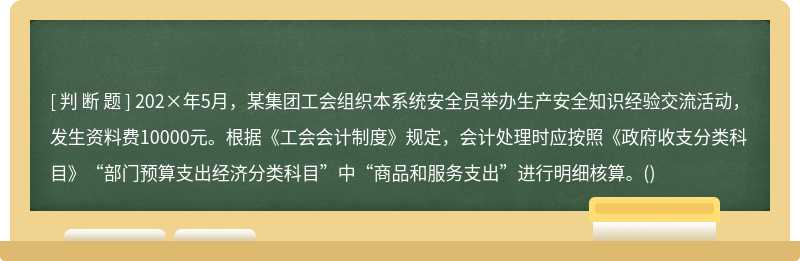 202×年5月，某集团工会组织本系统安全员举办生产安全知识经验交流活动，发生资料费10000元。根据《工会会计制度》规定，会计处理时应按照《政府收支分类科目》“部门预算支出经济分类科目”中“商品和服务支出”进行明细核算。()