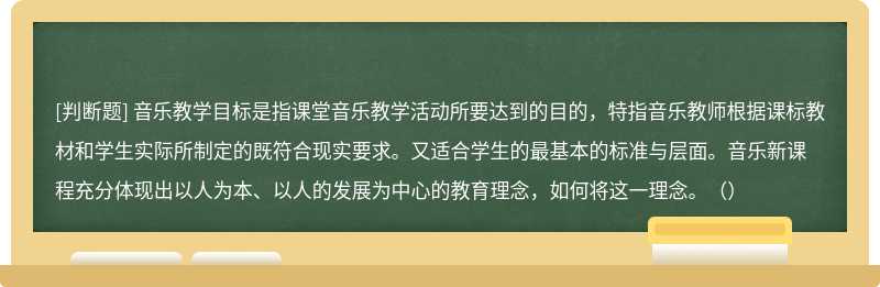 音乐教学目标是指课堂音乐教学活动所要达到的目的，特指音乐教师根据课标教材和学生实际所制定的既符合现实要求。又适合学生的最基本的标准与层面。音乐新课程充分体现出以人为本、以人的发展为中心的教育理念，如何将这一理念。（）