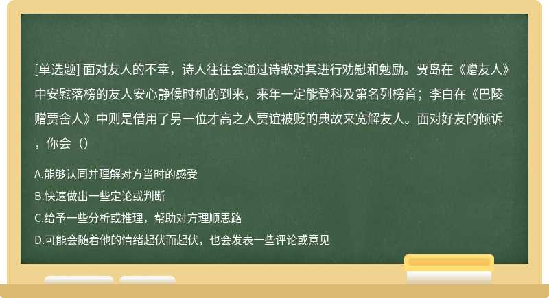 面对友人的不幸，诗人往往会通过诗歌对其进行劝慰和勉励。贾岛在《赠友人》中安慰落榜的友人安心静候时机的到来，来年一定能登科及第名列榜首；李白在《巴陵赠贾舍人》中则是借用了另一位才高之人贾谊被贬的典故来宽解友人。面对好友的倾诉，你会（）