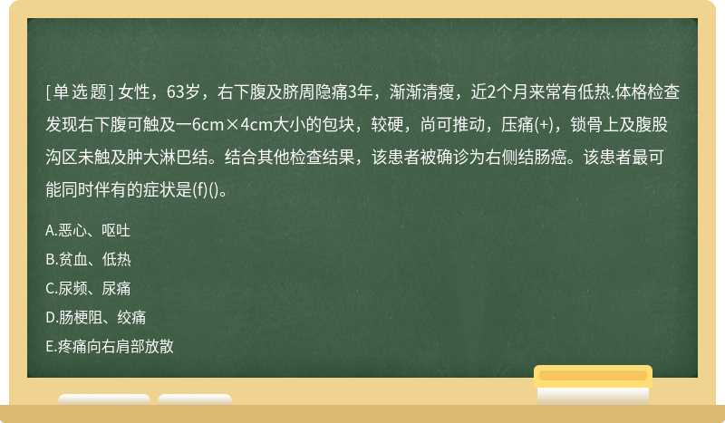 女性，63岁，右下腹及脐周隐痛3年，渐渐清瘦，近2个月来常有低热.体格检查发现右下腹可触及一6cm×4cm大小的包块，较硬，尚可推动，压痛(+)，锁骨上及腹股沟区未触及肿大淋巴结。结合其他检查结果，该患者被确诊为右侧结肠癌。该患者最可能同时伴有的症状是(f)()。