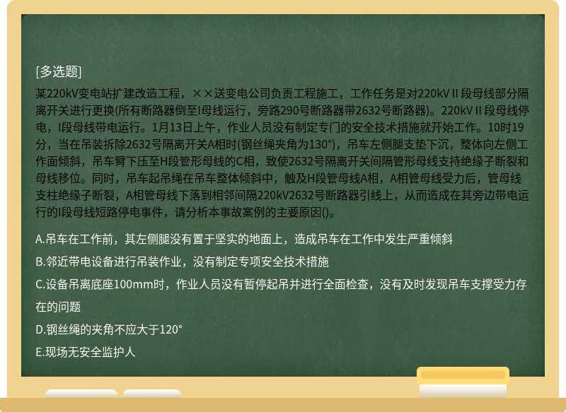 某220kV变电站扩建改造工程，××送变电公司负责工程施工，工作任务是对220kVⅡ段母线部分隔离开关进行更换(所有断路器倒至I母线运行，旁路290号断路器带2632号断路器)。220kVⅡ段母线停电，I段母线带电运行。1月13日上午，作业人员没有制定专门的安全技术措施就开始工作。10时19分，当在吊装拆除2632号隔离开关A相时(钢丝绳夹角为130°)，吊车左侧腿支垫下沉，整体向左侧工作面倾斜，吊车臂下压至H段管形母线的C相，致使2632号隔离开关间隔管形母线支持绝缘子断裂和母线移位。同时，吊车起吊绳在吊车整体倾斜中，触及H段管母线A相，A相管母线受力后，管母线支柱绝缘子断裂，A相管母线下落到相邻间隔220kV2632号断路器引线上，从而造成在其旁边带电运行的I段母线短路停电事件，请分析本事故案例的主要原因()。