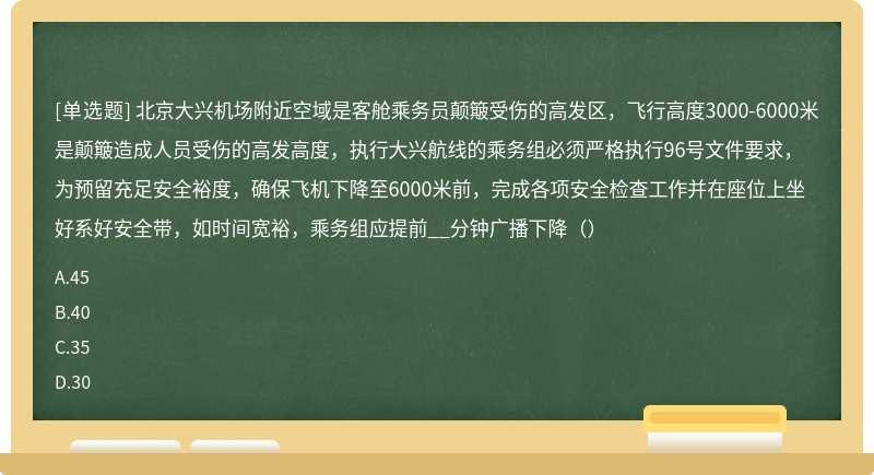 北京大兴机场附近空域是客舱乘务员颠簸受伤的高发区，飞行高度3000-6000米是颠簸造成人员受伤的高发高度，执行大兴航线的乘务组必须严格执行96号文件要求，为预留充足安全裕度，确保飞机下降至6000米前，完成各项安全检查工作并在座位上坐好系好安全带，如时间宽裕，乘务组应提前__分钟广播下降（）