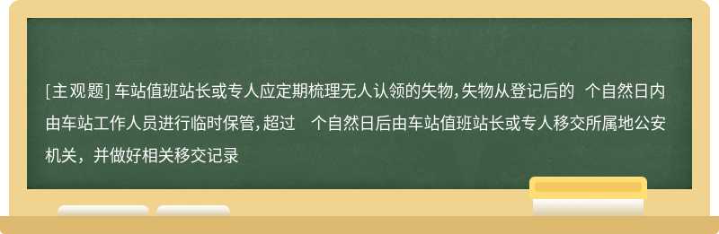 车站值班站长或专人应定期梳理无人认领的失物，失物从登记后的 个自然日内由车站工作人员进行临时保管，超过 个自然日后由车站值班站长或专人移交所属地公安机关，并做好相关移交记录