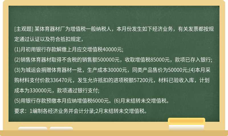 某体育器材厂为增值税一般纳税人，本月份发生如下经济业务，有关发票都按规定通过认证以及符合抵扣规定，(1)月初用银行存款解缴上月应交增值税40000元;(2)销售体育器材取得不含税的销售额500000元，收取增值税85000元，款项已存入银行;(3)为城运会捐赠体育器材一批，生产成本30000元，同类产品售价为50000元;(4)本月采购材料支付价款336470元，发生允许抵扣的进项税额57200元，材料已验收入库，计划成本为330000元，款项通过银行支付;(5)用银行存款预缴本月应纳增值税6000元。(6)月末结转未交增值税。要求：1编制各经济业务并会计分录;2月末结转未交增值税。