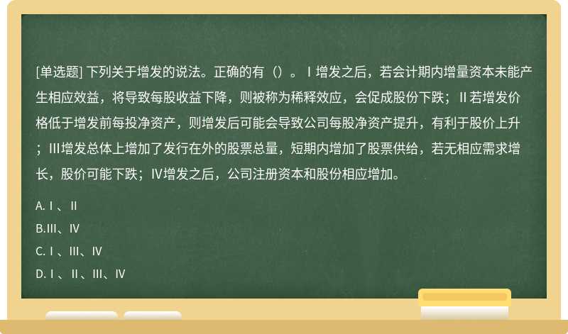 下列关于增发的说法。正确的有（）。Ⅰ增发之后，若会计期内增量资本未能产生相应效益，将导致每股收益下降，则被称为稀释效应，会促成股份下跌；Ⅱ若增发价格低于增发前每投净资产，则增发后可能会导致公司每股净资产提升，有利于股价上升；Ⅲ增发总体上增加了发行在外的股票总量，短期内增加了股票供给，若无相应需求增长，股价可能下跌；Ⅳ增发之后，公司注册资本和股份相应增加。