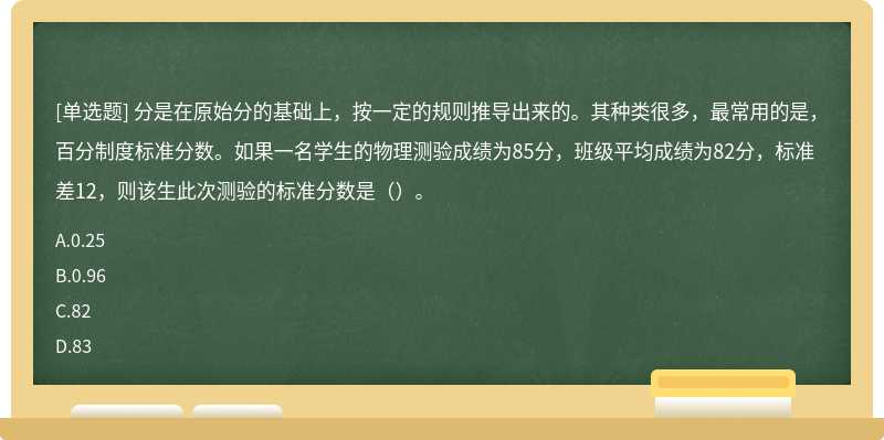 分是在原始分的基础上，按一定的规则推导出来的。其种类很多，最常用的是，百分制度标准分数。如果一名学生的物理测验成绩为85分，班级平均成绩为82分，标准差12，则该生此次测验的标准分数是（）。