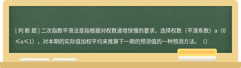 二次指数平滑法是指根据对权数递增快慢的要求，选择权数（平滑系数）a（0≤a≤1），对本期的实际值加权平均来推算下一期的预测值的一种预测方法。（）