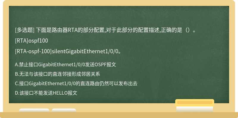 下面是路由器RTA的部分配置,对于此部分的配置描述,正确的是（）。[RTA]ospf100[RTA-ospf-100]silentGigabitEthernet1/0/0。