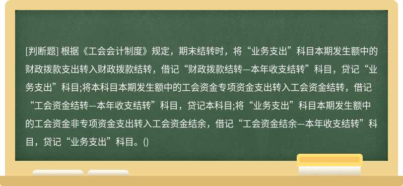 根据《工会会计制度》规定，期末结转时，将“业务支出”科目本期发生额中的财政拨款支出转入财政拨款结转，借记“财政拨款结转—本年收支结转”科目，贷记“业务支出”科目;将本科目本期发生额中的工会资金专项资金支出转入工会资金结转，借记“工会资金结转—本年收支结转”科目，贷记本科目;将“业务支出”科目本期发生额中的工会资金非专项资金支出转入工会资金结余，借记“工会资金结余—本年收支结转”科目，贷记“业务支出”科目。()