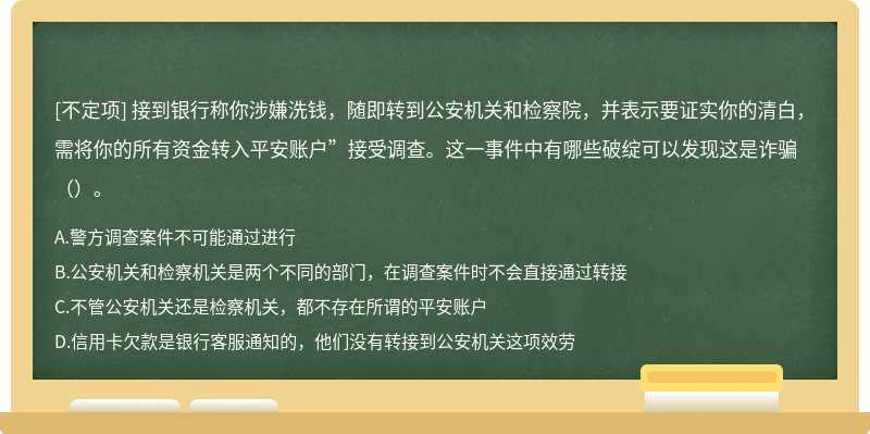 接到银行称你涉嫌洗钱，随即转到公安机关和检察院，并表示要证实你的清白，需将你的所有资金转入平安账户”接受调查。这一事件中有哪些破绽可以发现这是诈骗（）。