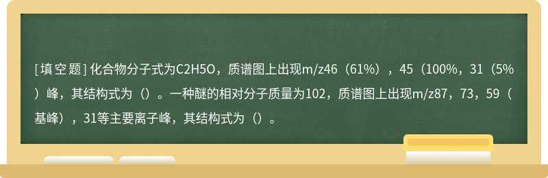 化合物分子式为C2H5O，质谱图上出现m/z46（61%），45（100%，31（5%）峰，其结构式为（）。一种醚的相对分子质量为102，质谱图上出现m/z87，73，59（基峰），31等主要离子峰，其结构式为（）。