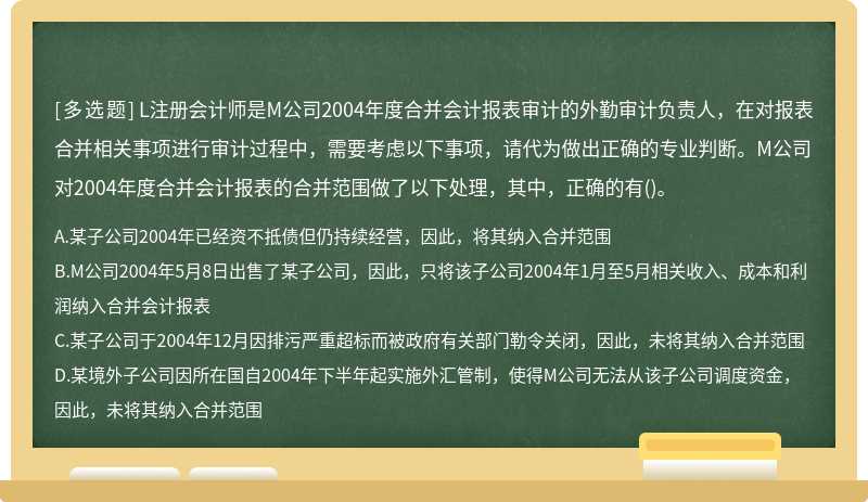 L注册会计师是M公司2004年度合并会计报表审计的外勤审计负责人，在对报表合并相关事项进行审计过程中，需要考虑以下事项，请代为做出正确的专业判断。M公司对2004年度合并会计报表的合并范围做了以下处理，其中，正确的有()。