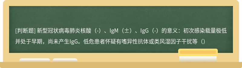 新型冠状病毒肺炎核酸（-）、IgM（±）、IgG（-）的意义：初次感染载量极低并处于早期，尚未产生IgG。低危患者怀疑有嗜异性抗体或类风湿因子干扰等（）