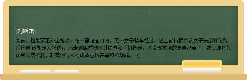 某夜，赵某蒙面外出抢劫，在一黑暗巷口内，见一女子骑车经过，遂上前持棍将该女子头部打伤致其昏迷(经鉴定为轻伤)，后走到跟前欲将其提包和手机抢走，才发现被抢的是自己妻子，遂立即将其送到医院抢救，赵某的行为构成故意伤害罪和抢劫罪。（）