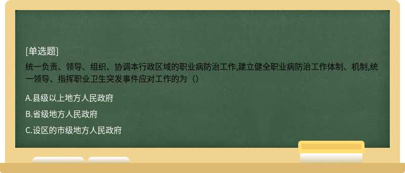 统一负责、领导、组织、协调本行政区域的职业病防治工作,建立健全职业病防治工作体制、机制,统一领导、指挥职业卫生突发事件应对工作的为（）