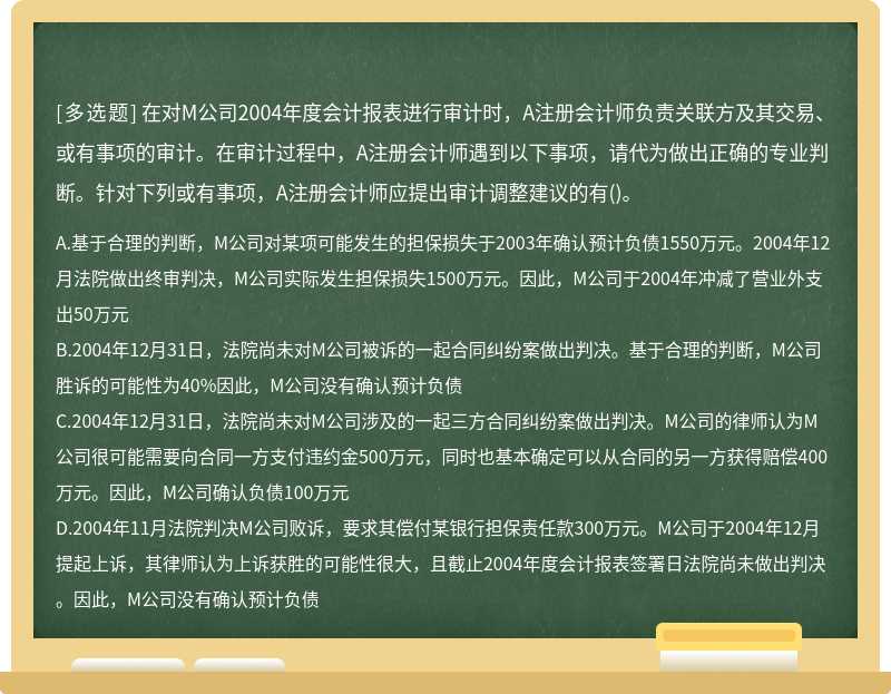 在对M公司2004年度会计报表进行审计时，A注册会计师负责关联方及其交易、或有事项的审计。在审计过程中，A注册会计师遇到以下事项，请代为做出正确的专业判断。针对下列或有事项，A注册会计师应提出审计调整建议的有()。