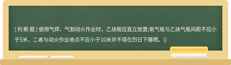 使用气焊、气割动火作业时，乙炔瓶应直立放置;氧气瓶与乙炔气瓶间距不应小于5米，二者与动火作业地点不应小于10米并不得在烈日下曝晒。()