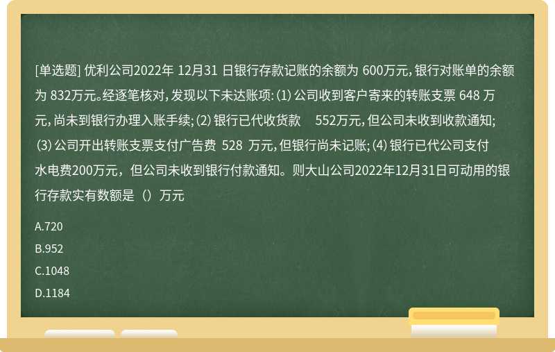 优利公司2022年 12月31 日银行存款记账的余额为 600万元，银行对账单的余额为 832万元。经逐笔核对，发现以下未达账项:（1）公司收到客户寄来的转账支票 648 万元，尚未到银行办理入账手续;（2）银行已代收货款 552万元，但公司未收到收款通知;（3）公司开出转账支票支付广告费 528 万元，但银行尚未记账;（4）银行已代公司支付水电费200万元，但公司未收到银行付款通知。则大山公司2022年12月31日可动用的银行存款实有数额是（）万元