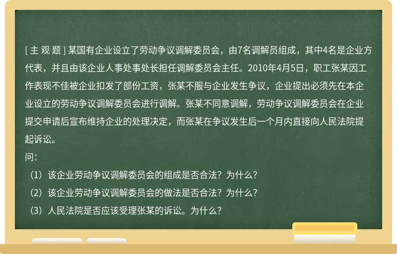 某国有企业设立了劳动争议调解委员会，由7名调解员组成，其中4名是企业方代表，并且由该企业人事处事处长担任调解委员会主任。2010年4月5日，职工张某因工作表现不佳被企业扣发了部份工资，张某不服与企业发生争议，企业提出必须先在本企业设立的劳动争议调解委员会进行调解。张某不同意调解，劳动争议调解委员会在企业提交申请后宣布维持企业的处理决定，而张某在争议发生后一个月内直接向人民法院提起诉讼。问：（1）该企业劳动争议调解委员会的组成是否合法？为什么？（2）该企业劳动争议调解委员会的做法是否合法？为什么？（3）人民法院是否应该受理张某的诉讼。为什么？