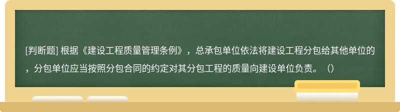 根据《建设工程质量管理条例》，总承包单位依法将建设工程分包给其他单位的，分包单位应当按照分包合同的约定对其分包工程的质量向建设单位负责。（）