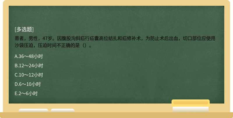 患者，男性，47岁。因腹股沟斜疝行疝囊高位结扎和疝修补术，为防止术后出血，切口部位应使用沙袋压迫，压迫时间不正确的是（）。