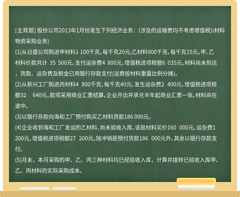 股份公司2013年1月份发生下列经济业务：(涉及的运输费均不考虑增值税)(材料物资采购业务)(1)从日盛公司购进甲材料1 100千克，每千克20元;乙材料900千克，每千克15元。甲、乙材料价款共计 35 500元，支付运杂费4 800元，增值税进项税额6 035元。材料尚未到达，货款、运杂费及税金已用银行存款支付(运费按材料重量比例分摊)。(2)从新兴工厂购进丙材料4 800千克，每千克40元，发生运杂费2 400元，增值税进项税额32 640元，款项采用商业汇票结算，企业开出并承兑半年起商业汇票一张，材料尚在途中。(3)以银行存款向海和工厂预付购买乙材料货款186 000元。(4)企业收到海和工厂发运的乙材料，尚未验收入库。该批材料买价160 000元，运杂费1 200元，增值税进项税额27 200元。除冲销原预付货款186 000元外，其余以银行存款支付。(5)月末，本月采购的甲、乙、丙三种材料均已经验收入库，计算并接转已验收入库甲、乙、丙材料的实际采购成本。