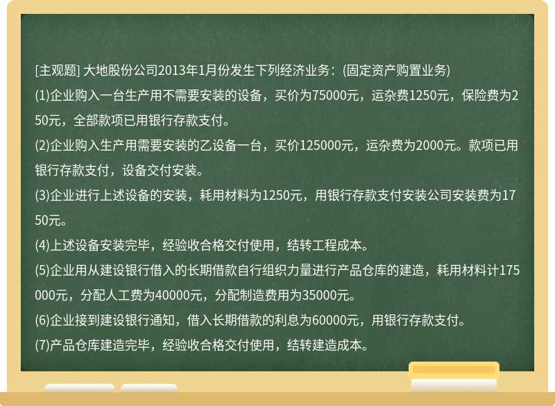 大地股份公司2013年1月份发生下列经济业务：(固定资产购置业务)(1)企业购入一台生产用不需要安装的设备，买价为75000元，运杂费1250元，保险费为250元，全部款项已用银行存款支付。(2)企业购入生产用需要安装的乙设备一台，买价125000元，运杂费为2000元。款项已用银行存款支付，设备交付安装。(3)企业进行上述设备的安装，耗用材料为1250元，用银行存款支付安装公司安装费为1750元。(4)上述设备安装完毕，经验收合格交付使用，结转工程成本。(5)企业用从建设银行借入的长期借款自行组织力量进行产品仓库的建造，耗用材料计175000元，分配人工费为40000元，分配制造费用为35000元。(6)企业接到建设银行通知，借入长期借款的利息为60000元，用银行存款支付。(7)产品仓库建造完毕，经验收合格交付使用，结转建造成本。