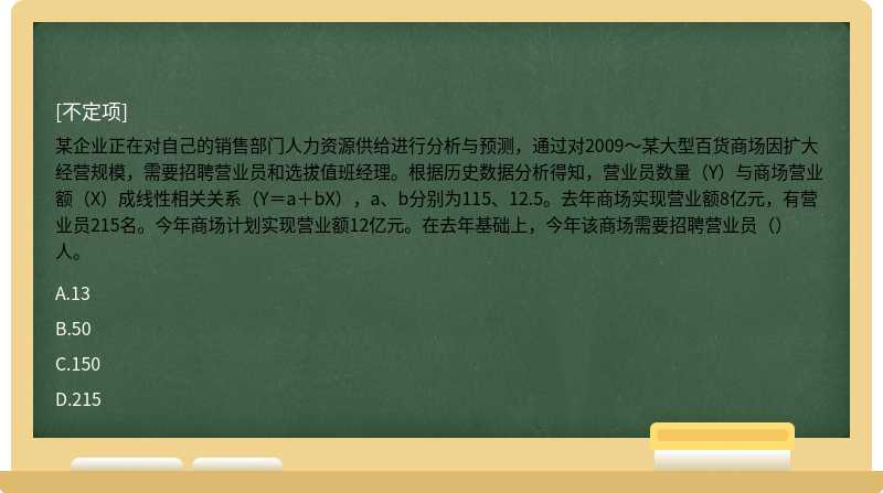 某企业正在对自己的销售部门人力资源供给进行分析与预测，通过对2009～某大型百货商场因扩大经营规模，需要招聘营业员和选拔值班经理。根据历史数据分析得知，营业员数量（Y）与商场营业额（X）成线性相关关系（Y＝a＋bX），a、b分别为115、12.5。去年商场实现营业额8亿元，有营业员215名。今年商场计划实现营业额12亿元。在去年基础上，今年该商场需要招聘营业员（）人。