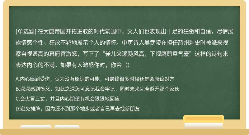 在大唐帝国开拓进取的时代氛围中，文人们也表现出十足的狂傲和自信，尽情展露情感个性，狂放不羁地展示个人的情怀。中唐诗人吴武陵在担任韶州刺史时被派来视察自视甚高的幕府官激怒，写下了“雀儿来逐飏风高，下视鹰鹯意气豪”这样的诗句来表达内心的不满。如果有人激怒你时，你会（）