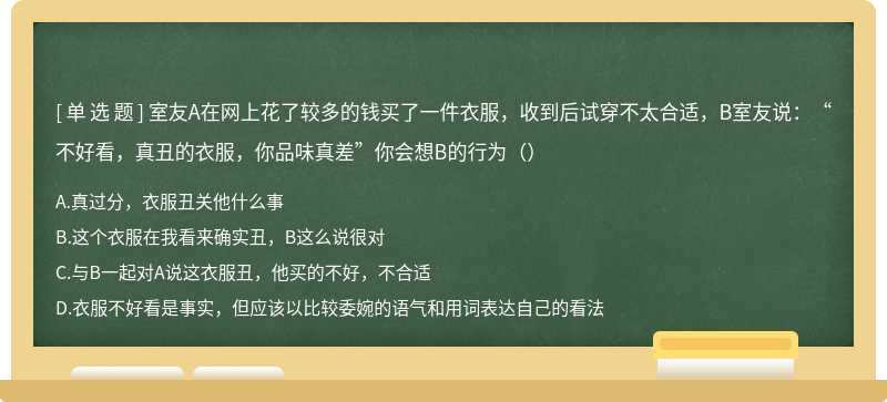 室友A在网上花了较多的钱买了一件衣服，收到后试穿不太合适，B室友说：“不好看，真丑的衣服，你品味真差”你会想B的行为（）