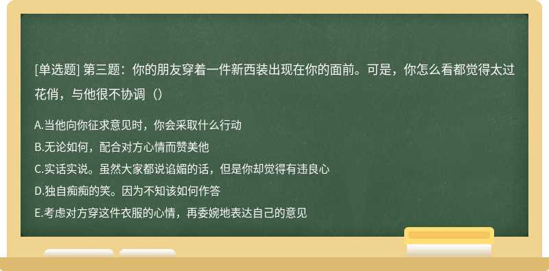 第三题：你的朋友穿着一件新西装出现在你的面前。可是，你怎么看都觉得太过花俏，与他很不协调（）