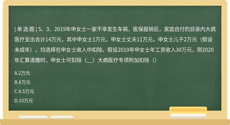 5、3、2019年申女士一家不幸发生车祸，医保报销后，家庭自付的目录内大病医疗支出合计14万元，其中申女士1万元，申女士丈夫11万元，申女士儿子2万元（假设未成年），均选择在申女士收入中扣除。假设2019年申女士年工资收入30万元，则2020年汇算清缴时，申女士可扣除（__）大病医疗专项附加扣除（）