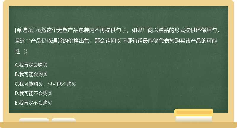 虽然这个无塑产品包装内不再提供勺子，如果厂商以赠品的形式提供环保用勺，且这个产品仍以通常的价格出售，那么请问以下哪句话最能够代表您购买该产品的可能性（）