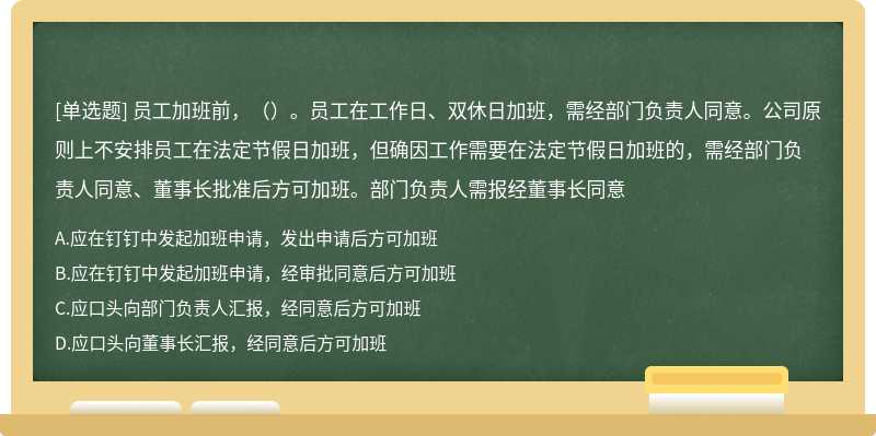 员工加班前，（）。员工在工作日、双休日加班，需经部门负责人同意。公司原则上不安排员工在法定节假日加班，但确因工作需要在法定节假日加班的，需经部门负责人同意、董事长批准后方可加班。部门负责人需报经董事长同意