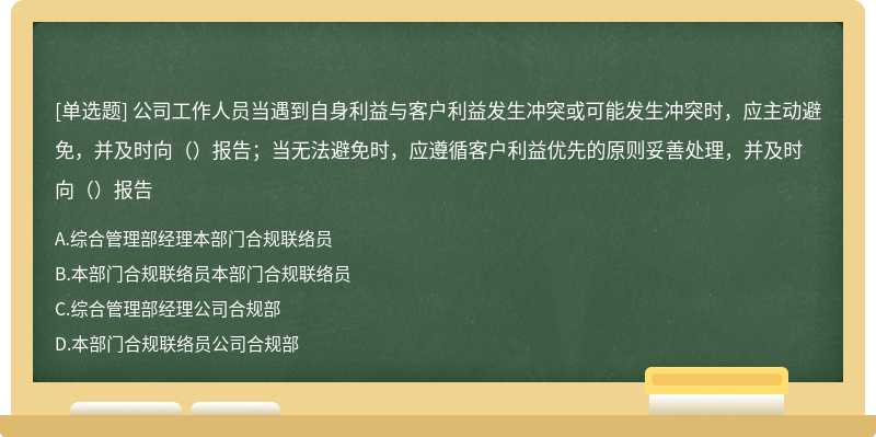 公司工作人员当遇到自身利益与客户利益发生冲突或可能发生冲突时，应主动避免，并及时向（）报告；当无法避免时，应遵循客户利益优先的原则妥善处理，并及时向（）报告