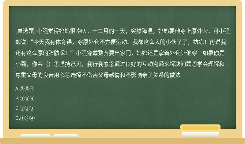 小强觉得妈妈很唠叨。十二月的一天，突然降温，妈妈要他穿上厚外套。可小强却说:“今天我有体育课，穿厚外套不方便运动。我都这么大的小伙子了，抗冻！再说我还有这么厚的脂肪呢！”小强穿戴整齐要出家门，妈妈还是拿着外套让他穿…如果你是小强，你会（）①坚持己见，我行我素②通过良好的互动沟通来解决问题③学会理解和尊重父母的良苦用心④选择不伤害父母感情和不影响亲子关系的做法