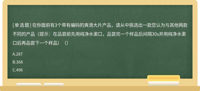 在你面前有3个带有编码的爽滑大片产品，请从中挑选出一款您认为与其他两款不同的产品（提示：在品尝前先用纯净水漱口，品尝完一个样品后间隔30s并用纯净水漱口后再品尝下一个样品）（）