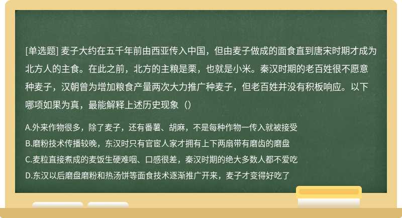 麦子大约在五千年前由西亚传入中国，但由麦子做成的面食直到唐宋时期才成为北方人的主食。在此之前，北方的主粮是栗，也就是小米。秦汉时期的老百姓很不愿意种麦子，汉朝曾为增加粮食产量两次大力推广种麦子，但老百姓并没有积板响应。以下哪项如果为真，最能解释上述历史现象（）