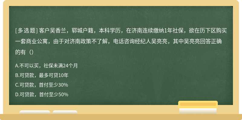 客户吴香兰，郓城户籍，本科学历，在济南连续缴纳1年社保，欲在历下区购买一套商业公寓，由于对济南政策不了解，电话咨询经纪人吴亮亮，其中吴亮亮回答正确的有（）