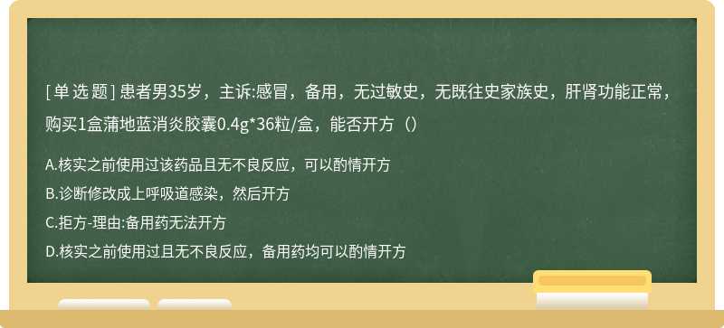 患者男35岁，主诉:感冒，备用，无过敏史，无既往史家族史，肝肾功能正常，购买1盒蒲地蓝消炎胶囊0.4g*36粒/盒，能否开方（）