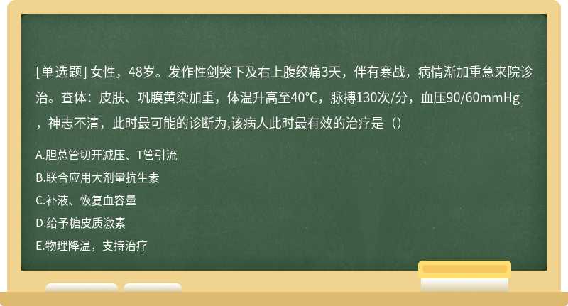 女性，48岁。发作性剑突下及右上腹绞痛3天，伴有寒战，病情渐加重急来院诊治。查体：皮肤、巩膜黄染加重，体温升高至40℃，脉搏130次/分，血压90/60mmHg，神志不清，此时最可能的诊断为,该病人此时最有效的治疗是（）