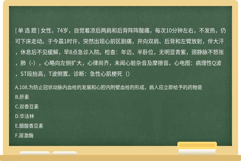 女性，74岁，自觉着凉后两肩和后背阵阵酸痛，每次10分钟左右，不发热，仍可下床走动。于今晨1时许，突然出现心前区剧痛，并向双肩、后背和左臂放射，伴大汗，休息后不见缓解，早8点急诊入院。检查：年迈，半卧位，无明显青紫，颈静脉不怒张，肺（-），心略向左侧扩大，心律尚齐，未闻心脏杂音及摩擦音。心电图：病理性Q波，ST段抬高，T波倒置。诊断：急性心肌梗死（）