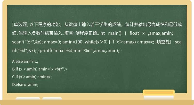 以下程序的功能，从键盘上输入若干学生的成绩，统计并输出最高成绩和最低成绩，当输入负数时结束输入。填空，使程序正确。int main() { float x ,amax,amin; scanf("%f",&x); amax=0; amin=100; while(x＞0) { if (x＞amax) amax=x; [填空处] ; scanf("%f",&x); } printf("max=%d,min=%d",amax,amin); }