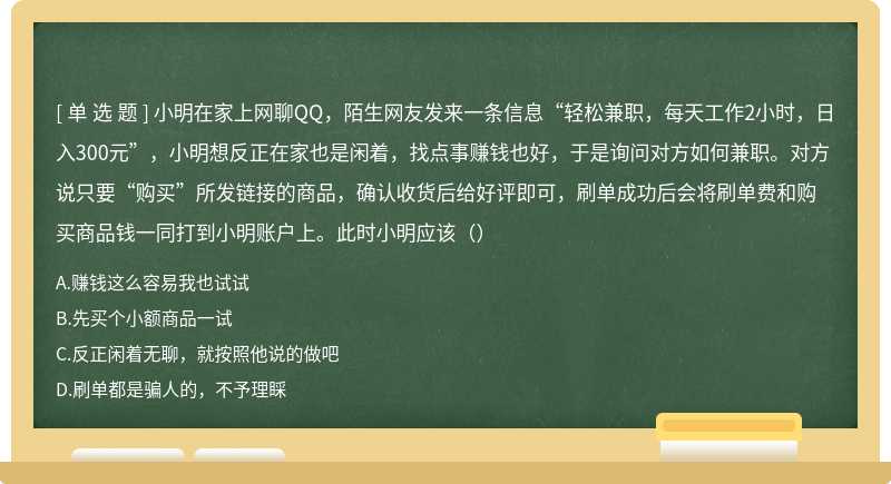 小明在家上网聊QQ，陌生网友发来一条信息“轻松兼职，每天工作2小时，日入300元”，小明想反正在家也是闲着，找点事赚钱也好，于是询问对方如何兼职。对方说只要“购买”所发链接的商品，确认收货后给好评即可，刷单成功后会将刷单费和购买商品钱一同打到小明账户上。此时小明应该（）