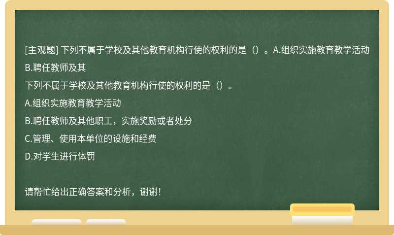 下列不属于学校及其他教育机构行使的权利的是（）。A.组织实施教育教学活动B.聘任教师及其