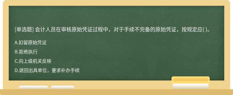 会计人员在审核原始凭证过程中，对于手续不完备的原始凭证，按规定应（)。  A．扣留原始凭证  B．拒绝执行  C．