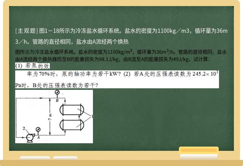 图1－18所示为冷冻盐水循环系统。盐水的密度为1100kg／m3，循环量为36m3／h。管路的直径相同，盐水由A流经两个换热