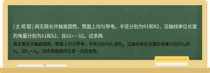 兩無限長共軸直圓筒，筒面上均勻帶電，半徑分別為R1和R2，沿軸線單位長度的電量分別為λ1和λ2，且λ1=－λ2。試求兩