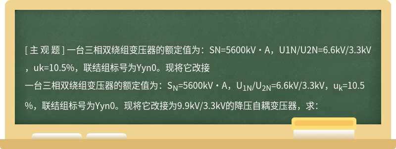 一台三相双绕组变压器的额定值为：SN=5600kV·A，U1N/U2N=6.6kV/3.3kV，uk=10.5%，联结组标号为Yyn0。现将它改接